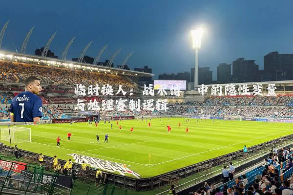 临时换人：战术博弈中的隐性变量与地理赛制逻辑