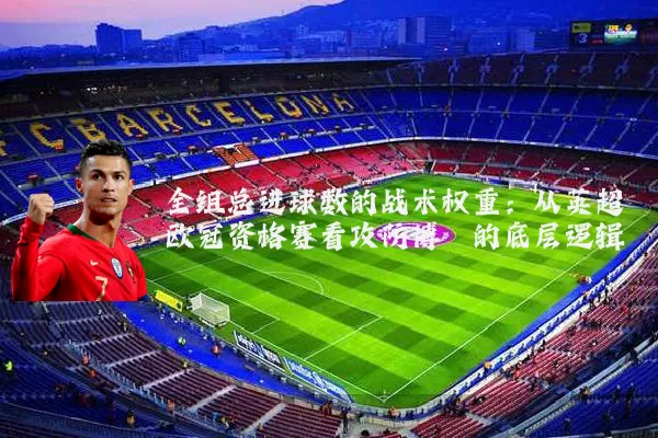 全组总进球数的战术权重：从英超欧冠资格赛看攻防博弈的底层逻辑