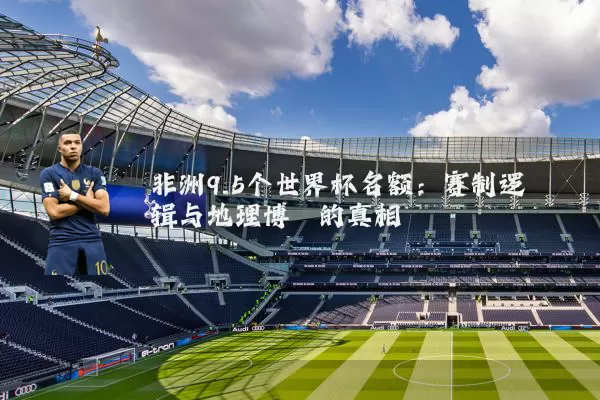 非洲9.5个世界杯名额:赛制逻辑与地理博弈的真相