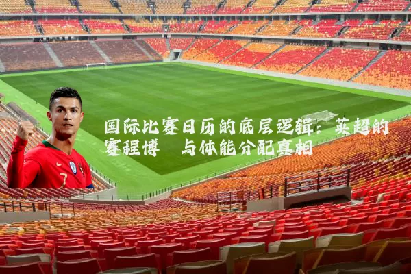 国际比赛日历的底层逻辑：英超的赛程博弈与体能分配真相