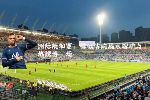 洲际附加赛:被低估的战术熔炉与地理博弈场